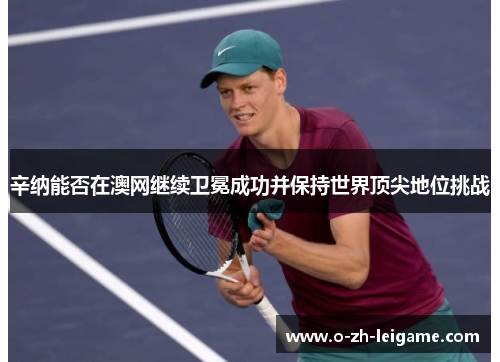 辛纳能否在澳网继续卫冕成功并保持世界顶尖地位挑战