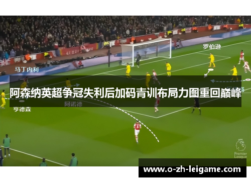 阿森纳英超争冠失利后加码青训布局力图重回巅峰 阿森纳英超争冠失利后加码青训布局力图重回巅峰