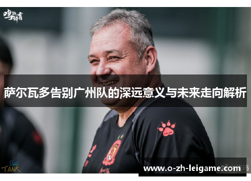 萨尔瓦多告别广州队的深远意义与未来走向解析 萨尔瓦多告别广州队的深远意义与未来走向解析