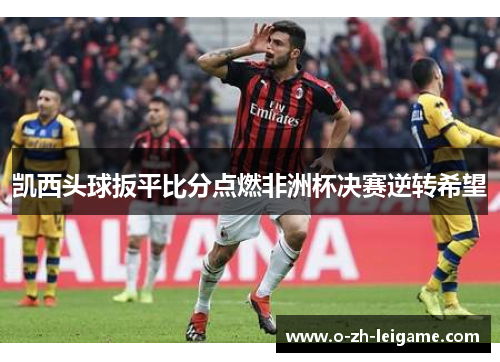 凯西头球扳平比分点燃非洲杯决赛逆转希望 凯西头球扳平比分点燃非洲杯决赛逆转希望