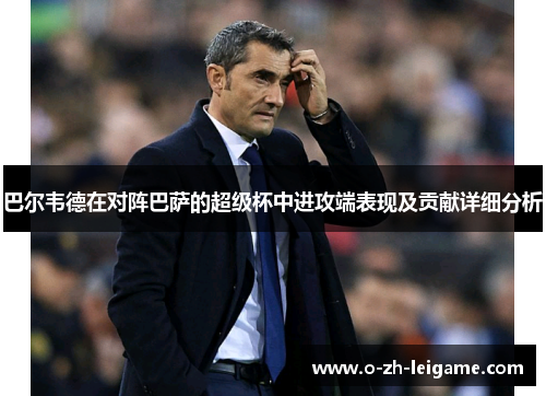 巴尔韦德在对阵巴萨的超级杯中进攻端表现及贡献详细分析 巴尔韦德在对阵巴萨的超级杯中进攻端表现及贡献详细分析
