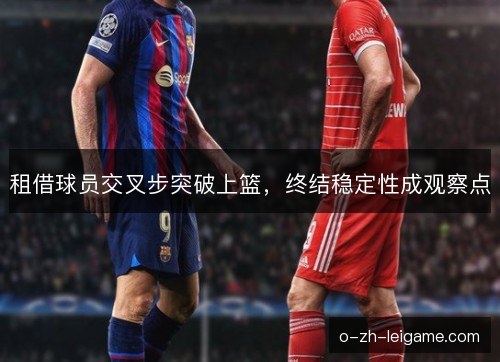 租借球员交叉步突破上篮,终结稳定性成观察点 租借球员交叉步突破上篮,终结稳定性成观察点